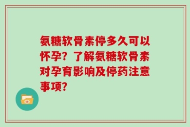 氨糖软骨素停多久可以怀孕？了解氨糖软骨素对孕育影响及停药注意事项？