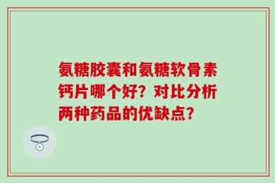 氨糖胶囊和氨糖软骨素钙片哪个好？对比分析两种药品的优缺点？