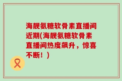 海靓氨糖软骨素直播间近期(海靓氨糖软骨素直播间热度飙升，惊喜不断！)