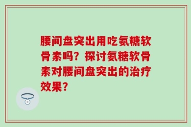 腰间盘突出用吃氨糖软骨素吗？探讨氨糖软骨素对腰间盘突出的治疗效果？