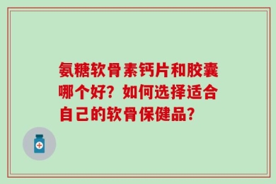 氨糖软骨素钙片和胶囊哪个好？如何选择适合自己的软骨保健品？