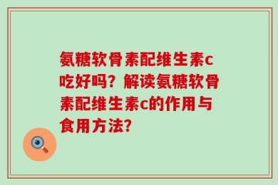 氨糖软骨素配维生素c吃好吗？解读氨糖软骨素配维生素c的作用与食用方法？