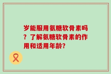 岁能服用氨糖软骨素吗？了解氨糖软骨素的作用和适用年龄？