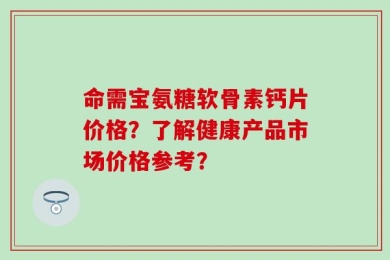 命需宝氨糖软骨素钙片价格？了解健康产品市场价格参考？