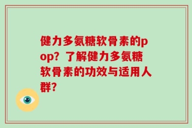 健力多氨糖软骨素的pop？了解健力多氨糖软骨素的功效与适用人群？