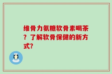 维骨力氨糖软骨素喝茶？了解软骨保健的新方式？
