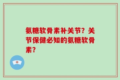 氨糖软骨素补关节？关节保健必知的氨糖软骨素？