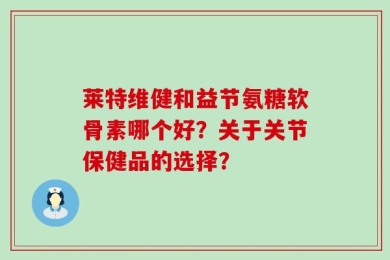 莱特维健和益节氨糖软骨素哪个好？关于关节保健品的选择？