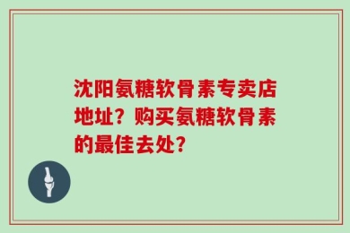 沈阳氨糖软骨素专卖店地址？购买氨糖软骨素的最佳去处？