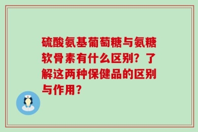 硫酸氨基葡萄糖与氨糖软骨素有什么区别？了解这两种保健品的区别与作用？
