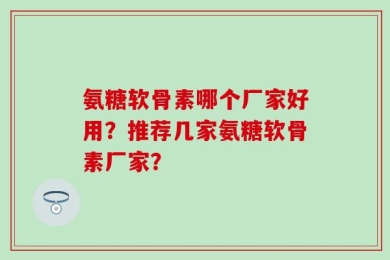 氨糖软骨素哪个厂家好用？推荐几家氨糖软骨素厂家？