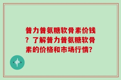 普力普氨糖软骨素价钱？了解普力普氨糖软骨素的价格和市场行情？
