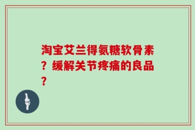 淘宝艾兰得氨糖软骨素？缓解关节疼痛的良品？