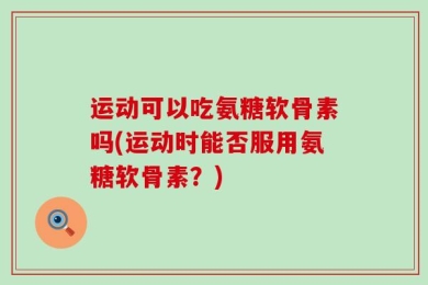 运动可以吃氨糖软骨素吗(运动时能否服用氨糖软骨素？)