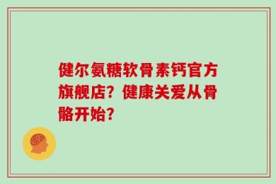 健尔氨糖软骨素钙官方旗舰店？健康关爱从骨骼开始？