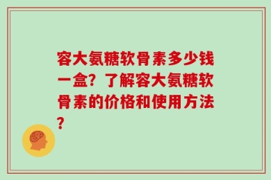 容大氨糖软骨素多少钱一盒？了解容大氨糖软骨素的价格和使用方法？