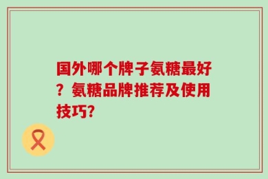 国外哪个牌子氨糖最好？氨糖品牌推荐及使用技巧？