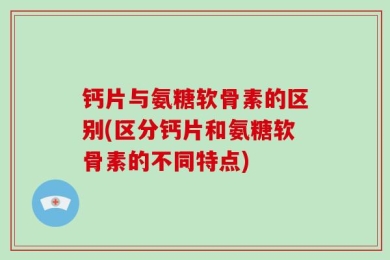 钙片与氨糖软骨素的区别(区分钙片和氨糖软骨素的不同特点)