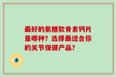 最好的氨糖软骨素钙片是哪种？选择最适合你的关节保健产品？