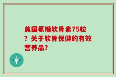 美国氨糖软骨素75粒？关于软骨保健的有效营养品？