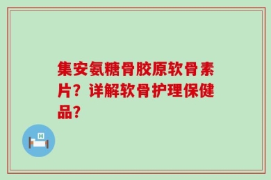 集安氨糖骨胶原软骨素片？详解软骨护理保健品？