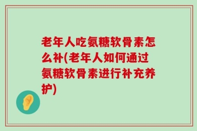 老年人吃氨糖软骨素怎么补(老年人如何通过氨糖软骨素进行补充养护)
