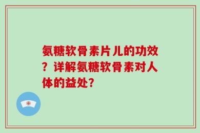 氨糖软骨素片儿的功效？详解氨糖软骨素对人体的益处？