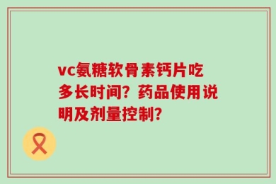 vc氨糖软骨素钙片吃多长时间？药品使用说明及剂量控制？