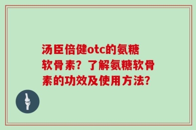 汤臣倍健otc的氨糖软骨素？了解氨糖软骨素的功效及使用方法？