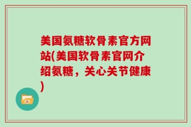 美国氨糖软骨素官方网站(美国软骨素官网介绍氨糖，关心关节健康)