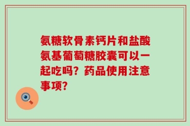 氨糖软骨素钙片和盐酸氨基葡萄糖胶囊可以一起吃吗？药品使用注意事项？