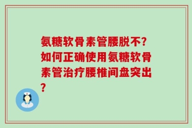 氨糖软骨素管腰脱不？如何正确使用氨糖软骨素管治疗腰椎间盘突出？