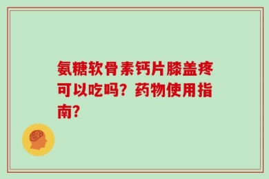 氨糖软骨素钙片膝盖疼可以吃吗？药物使用指南？