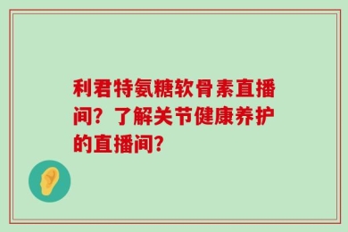 利君特氨糖软骨素直播间？了解关节健康养护的直播间？