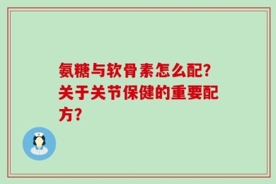 氨糖与软骨素怎么配？关于关节保健的重要配方？