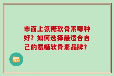 市面上氨糖软骨素哪种好？如何选择最适合自己的氨糖软骨素品牌？