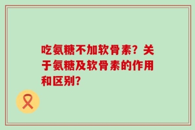 吃氨糖不加软骨素？关于氨糖及软骨素的作用和区别？