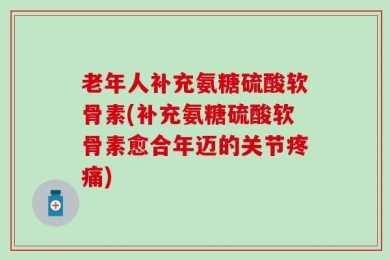 老年人补充氨糖硫酸软骨素(补充氨糖硫酸软骨素愈合年迈的关节疼痛)
