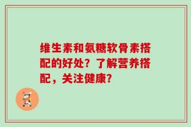 维生素和氨糖软骨素搭配的好处？了解营养搭配，关注健康？