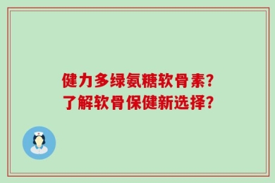 健力多绿氨糖软骨素？了解软骨保健新选择？