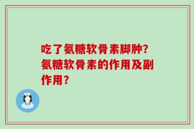 吃了氨糖软骨素脚肿？氨糖软骨素的作用及副作用？