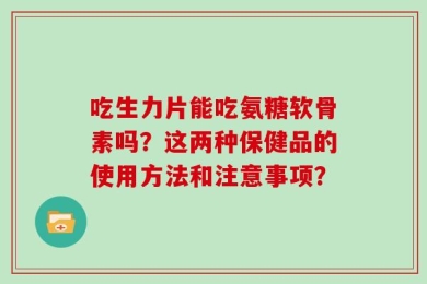 吃生力片能吃氨糖软骨素吗？这两种保健品的使用方法和注意事项？