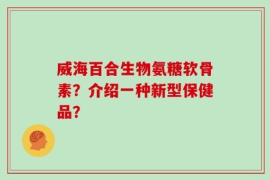 威海百合生物氨糖软骨素？介绍一种新型保健品？