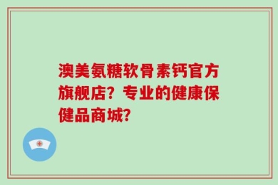 澳美氨糖软骨素钙官方旗舰店？专业的健康保健品商城？