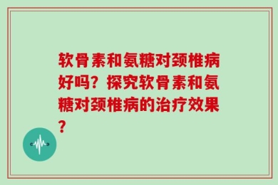 软骨素和氨糖对颈椎病好吗？探究软骨素和氨糖对颈椎病的治疗效果？