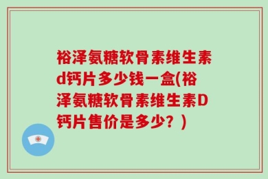裕泽氨糖软骨素维生素d钙片多少钱一盒(裕泽氨糖软骨素维生素D钙片售价是多少？)