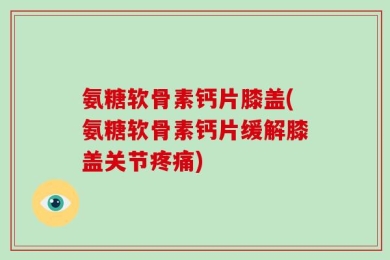 氨糖软骨素钙片膝盖(氨糖软骨素钙片缓解膝盖关节疼痛)