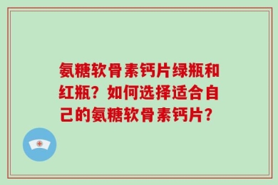 氨糖软骨素钙片绿瓶和红瓶？如何选择适合自己的氨糖软骨素钙片？