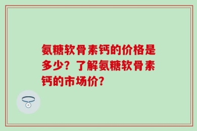 氨糖软骨素钙的价格是多少？了解氨糖软骨素钙的市场价？