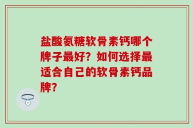 盐酸氨糖软骨素钙哪个牌子最好？如何选择最适合自己的软骨素钙品牌？